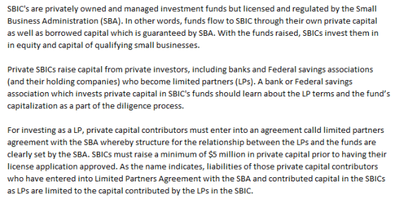 SBICs are privately owned and managed investment funds but licensed and regulated by the Small Business Administration (SBA). In other words, funds flow to SBIC through their own private capital as well as borrowed capital which is guaranteed by SBA. With the funds raised, SBICs invest them in in equity and capital of qualifying small businesses. Private SBICs raise capital from private investors, including banks and Federal savings associations (and their holding companies) who become limited partners (LPs). A bank or Federal savings association which invests private capital in SBICs funds should learn about the LP terms and the funds capitalization as a part of the diligence process. For investing as a LP, private capital contributors must enter into an agreement calld limited partners agreement with the SBA whereby structure for the relationship between the LPs and the funds are clearly set by the SBA. SBICs must raise a minimum of $5 million in private capital prior to having their license application approved. As the name indicates, liabilities of those private capital contributors who have entered into Limited Partners Agreement with the SBA and contributed capital in the SBICS as LPs are limited to the capital contributed by the LPs in the SBIC.