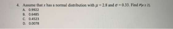 4. Assume that x has a normal distribution with u = 2.8 and o = 0.33. Find Plx 22). A. 0.9922 B. 0.6485 C. 0.4523 D. 0.0078