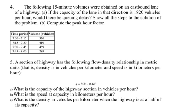 4 The following 15-minute volumes were obtained on an eastbound lane of a highway. (a) If the capacity of the lane in that direction is 1820 vehicles per hour, would there be queuing delay? Show all the steps to the solution of the problem. (b) Compute the peak hour factor Time period Volume (vehicles) 7:00-7:15 7:15-7:30 7:30-7:45 7:45-8:00 410 459 289 5. A section of highway has the following flow-density relationship in metric units (that is, density is in vehicles per kilometer and speed is in kilometers per hour 9-80k-0.4k2 a) What is the capacity of the highway section in vehicles per hour? b) What is the speed at capacity in kilometers per hour? c) What is the density in vehicles per kilometer when the highway is at a half of its capacity?