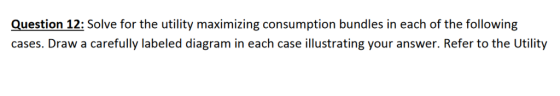 Question 12: Solve for the utility maximizing consumption bundles in each of the following cases. Draw a carefully labeled diagram in each case illustrating your answer. Refer to the Utility