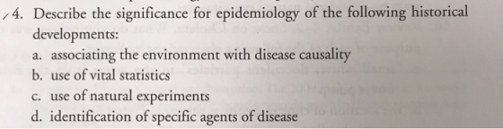 4. Describe the significance for epidemiology of the following historical developments: a. associating the environment with disease causality b. use of vital statistics c. use of natural experiments d. identification of specific agents of disease