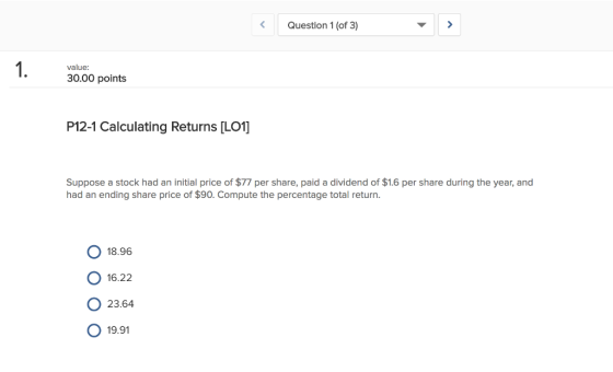 Question 1 (of 3) value 30.00 points P12-1 Calculating Returns [L01] Suppose a stock had an initial price of $77 per share, paid a dividend of $1.6 per share during the year, and had an ending share price of $90. Compute the percentage total return. O 18.96 о 16.22 о 23.64 O 19.91