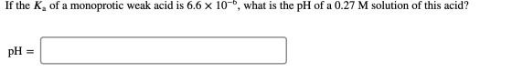 If the Ka of a monoprotic weak acid is 6.6 x 10-6, what is the pH of a 0.27 M solution of this acid? pH =