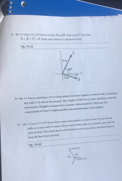 3-25. Figure P3.250 shows vectors A and B.Find vector uch that A+B+-6 Write your answver in component foem Flg, P3.25 3-39. .Tom is climbing a 3.0-m-long ladder that leans against a vertical wal, contacting the wall 2.5 m above the ground.His weight of 680 N is a vector pointing verticaly downward. (Weight is measured in meautons, abbeeviated N.) What are the components of Toms weight parallel and perpendicular to the laddes 3-43. Figure P3.430 shows three ropes tied together in a knot.One of your friends pulls on a rope with 3.0 units of force and another pulls on a second rope with 50 units of force. How hard and in what direction must you puall on the third rope to keep the knot from moving? Fig. P3.43