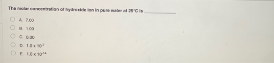 The molar concentration of hydroxide ion in pure water at 25°C is A. 7.00 B. 1.00 C. 0.00 D. 1.0 x 10-7 E. 1.0 x 10-14