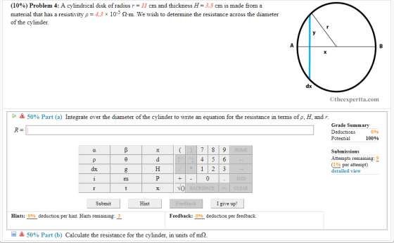 (10%) Problem 4: A cylindrical disk of radius r= 11 cm and thickness H= 3.5 cm is made from a material that has a resistivity 4.3 10-3 m. We wish to determine the resistance across the diameter of the cylinder Otheexpertta.com > 50% Part (a) Integrate over the diameter of the cylinder to write an equation for the resistance in terms ofp, H, and r Grade Summary Deductions Potential 0% 10096 Submissions Attempts r emaining:9 % per attempt) detailed view dx NO Submit Hint I give up! Hints: 0% deduction per hint. Hints remaining: 3 Feedback: 0% deduction per feedback. 50% Part (b) Calculate the resistance for the cylinder, in units of mO.