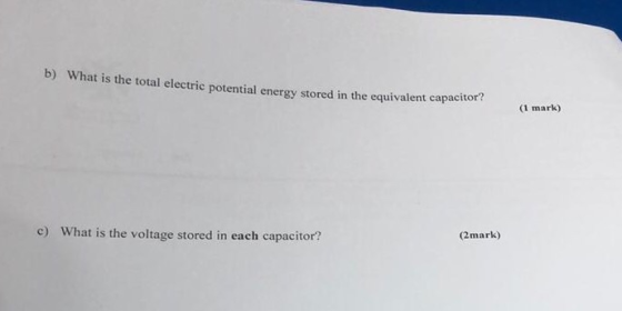 b) What is the total electric potential energy stored in the equivalent capacito (1 mark) c) What is the voltage stored in ea