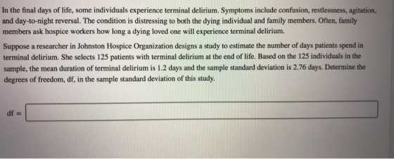 In the final days of life, some individuals experience terminal delirium. Symptoms include confusion, restlessness, agitation, and day-to-night reversal. The condition is distressing to both the dying individual and family members. Often, family members ask hospice workers how long a dying loved one will experience terminal delirium. Suppose a researcher in Johnston Hospice Organization designs a study to estimate the number of days patients spend in terminal delirium. She selects 125 patients with terminal delirium at the end of life. Based on the 125 individuals in the sample, the mean duration of terminal delirium is 1.2 days and the sample standard deviation is 2.76 days. Determine the degrees of freedom, df, in the sample standard deviation of this study