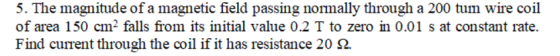 5. The magnitude of a magnetic field passing normally through a 200 tum wire coil of area 150 cm2 falls from its initial value 0.2 T to zero in 0.01 s at constant rate. Find current through the coil if it has resistance 20 Ω