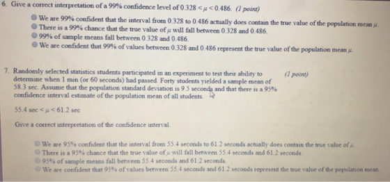 6. Give a correct interpretation of a 99% confidence level of 0.328 <p < 0.486. (1 point) We are 99% confident that the interval frorn 0 328 to 0 486 actually does contain the true value of the population mean μ There is a 99% chance that the true value ofμ will fall between 0 328 and 0 486. 99% of sample means fall between 0328 and 0486. We are confident that 99% of values between 0.328 and 0 486 represent the true value of the population mean . 7. Randomly selected statistics students participated in an experiment to test their ability to point) determine when 1 min (or 60 seconds) had passed Forty students yielded a sample mean of 58.3 sec. Assume that the population standard deviation is 95 second, and that there is a 95% confidence interval estimate of the population mean of all students 55.4 sec < μ <61.2 sec Give a correct interpretation of the confidence interval. we are 95% confident that the interval from 55.4 seconds to 61.2 seconds actually does contain the true value ofA. @ There is a 95% chance that the true value ofμ will fall between 55.4 seconds and 61.2 seconds 95% of sample means fall between 55.4 seconds and 61.2 seconds. we are confident that 95% of values between 55.4 seconds and 61.2 seconds represent the true value of the population mean