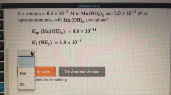 (References) If a solution is 6.5 x 10- M in Mn (NO3), and 5.0 x 10 aqueous ammonia, will Mn(OH), precipitate? Min Ksp (Mn(OH