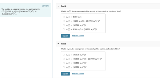 Constants Part A The position of a squirrel running in a park is given by r [(0.280 m/s)t (0.0360 m/s2)t2]i (0.0190 m/s3)t3j Whais (t), the z-component of the velocity of the squirrel, as function of time? O Ux(t) = 0.280 m/s x(t) (0.280 m/s)t (0.0720 m/s2)t2 x(t) (0.0720 m/s2)t O vx(t) 0.280 m/s + (0.0720 m/s*)t Submit Request Answer Part B What is vy(t), the y-component of the velocity of the squirrel, as function of time? uy (t) (0.0570 m/s3)t O ty (t)-(0.0570 m/s*)t + (0.0720 m/s*) vy (t)-(0.0570 m/s3)t vy (t)(0.0570 m/s2)t2 (0)-(0.0570 m/sa)t Submit Request Answer
