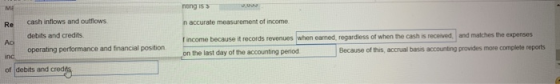 ME cash inflows and outflows debits and credits operating performance and financial position. Re n accurate measurement of income f income because it records revenues when earned, regardless of when the cash is received, and matches the expenses on the last day of the accounting period Because of this, accrual basis accounting provides more complete reports of debits and cred