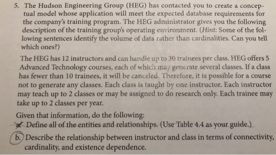 5. The Hudson Engineering Group (HEG) has contacted you to create a concep- tual model whose application will meet the expected database requirements for the companys training program. The HEG administrator gives you the following description of the training groups operating environment. (Hint: Some of the fol- lowing sentences identify the volume of data rather than cardinalities. Can you tell which ones?) The HEG has 12 instructors and can handle up to 30 trainees per class. HEG offers 5 Advanced Technology courses, each of which may generate several classes. If a class has fewer than 10 trainees, it will be canceled. Therefore, it is possible for a course not to generate any classes. Each class is taught by one instructor. Each instructor may teach up to 2 classes or may be assigned to do research only. Each trainee may take up to 2 classes per year Given that information, do the following: Define all of the entities and relationships. (Use Table 4.4 as your guide.) Describe the relationship between instructor and class in terms of connectivity. cardinality, and existence dependence.