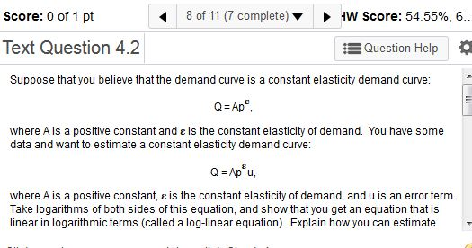 Score: 0 of 1 pt 8 of 11 (7 complete) HW Score: 54.55%, 6. Text Question 4.2 EQuestion Help Suppose that you believe that the demand curve is a constant elasticity demand curve: Q Ap where A is a positive constant and e is the constant elasticity of demand. You have some data and want to estimate a constant elasticity demand curve: where A is a positive constant, e is the constant elasticity of demand, and u is an error term. Take logarithms of both sides of this equation, and show that you get an equation that is linear in logarithmic terms (called a log-linear equation). Explain how you can estimate