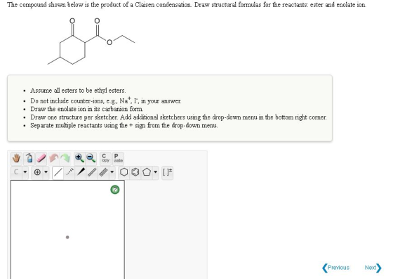 The compound shown below is the product of a Claisen condensation. Draw structural formulas for the reactants: ester and enol