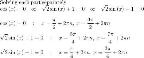 \\\mathrm{Solving\:each\:part\:separately}\\\cos \left(x\right)=0\quad \mathrm{or}\quad \sqrt{2}\sin \left(x\right)+1=0\quad \mathrm{or}\quad \sqrt{2}\sin \left(x\right)-1=0\\\\\cos \left(x\right)=0\quad :\quad x=\frac{\pi }{2}+2\pi n,\:x=\frac{3\pi }{2}+2\pi n\\\\\sqrt{2}\sin \left(x\right)+1=0\quad :\quad x=\frac{5\pi }{4}+2\pi n,\:x=\frac{7\pi }{4}+2\pi n\\\\\sqrt{2}\sin \left(x\right)-1=0\quad :\quad x=\frac{\pi }{4}+2\pi n,\:x=\frac{3\pi }{4}+2\pi n