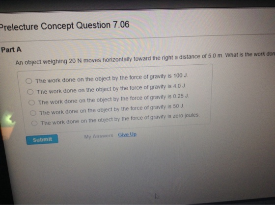 Prelecture Concept Question 7.06 Part A An object weighing 20 N moves horizontally toward the right a distance of 5.0 m. What is the work don O The work done on the object by the force of gravity is 100 J O The work done on the object by the force of gravity is 4.0 J. O The work done on the object by the force of gravity is 0.25 J O The work done on the object by the force of gravity is 50 J O The work done on the object by the force of gravity is zero joules. Submit My Answers Give Up