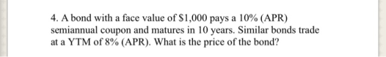 4. A bond with a face value of $1,000 pays a 10% (APR) semiannual coupon and matures in 10 years. Similar bonds trade at a YT