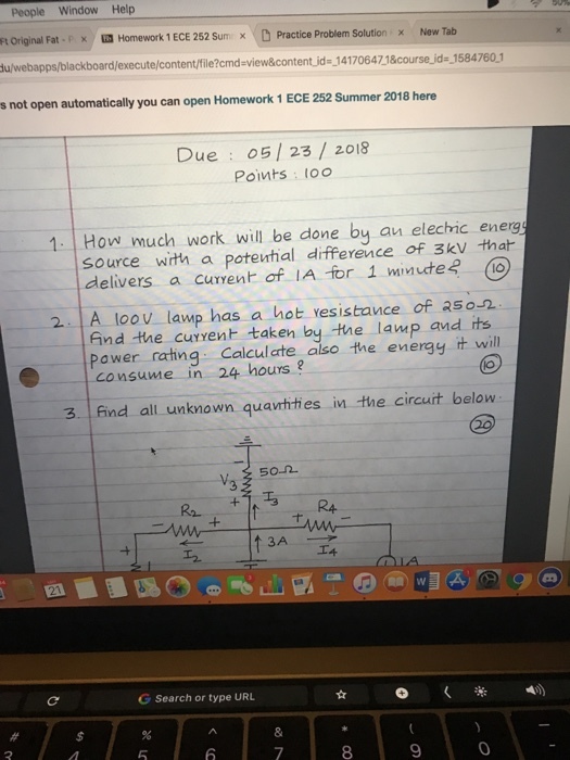People Window Help Ft Original Fat-r × Homework 1 ECE 252 Sum x -D Practice Problem Solution x New Tab u/webapps/blackboard/execute/content/file?cmd-view&content jd- 14170647 1&course jid 1584760.1 s not open automatically you can open Homework 1 ECE 252 Summer 2018 here Due : 05 | 23/ 2018 Points l00 1. How much work will be done by an elechhic energ source wirth a potental difference of 3kv that delivers a curvent of IA for 1 minute? 0 2 A loov lawp has a hot resistance of as-2 find the curyent taken by the lamp and its Pawer ratng Calcul cte also the energy it will consume in 24 hours? 3 find all unknown quavthties in the circuit below 50-2 RA ?? G Search or type URL 2 8 9