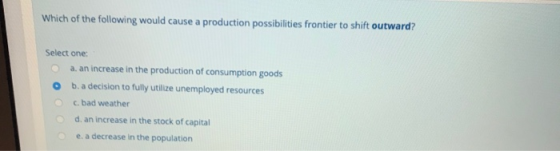 Which of the following would cause a production possibilities frontier to shift outward? Select one: a. an increase in the pr