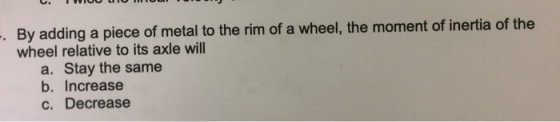 TWIO oo By adding a piece of metal to the rim of a wheel, the moment of inertia of the wheel relative to its axle will a. Sta