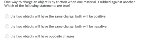 One way to charge an object is by friction when one material is rubbed against another. Which of the following statements are true? the two objects will have the same charge, both will be positive the two objects will have the same charge, both will be negative the two objects will have opposite charges