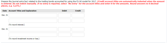 Prepare the journal entry(ies) related to the trading bonds accounted for using the FV-NI model for 2017. (Credit account titles are automatically indented when the amount is entered. Do not indent manually. If no entry is required, select No Entry for the account titles and enter 0 for the amounts. Round answers to 0 decimal places, e.g. 5,275.) Date Account Titles and Explanation Debit Credit Dec. 31 (To record interest.) Dec. 31 (To record investment income or loss.)