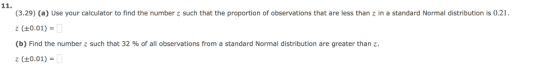 (3.29) (a) Use your calculator to find the number z such that the proportion of observations that are less than z in a standard Normal distribution is 0.21 z (+0.01)- (b) Find the number z such that 32 % of all observations from a standard Normal distribution are greater than z (t0.01)-