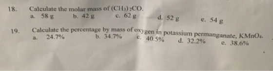 Calculate the molar mass of (CH3) 2CO. a. 58 g 18. b. 42 g c. 62 g d. 52 g e. 54 g Calculate the percentage by mass of oxygen in potassium permanganate, KMnO4. a. 24.7% 19. b. 34.7% с. 40.5% d. 32.290 38.6% e.