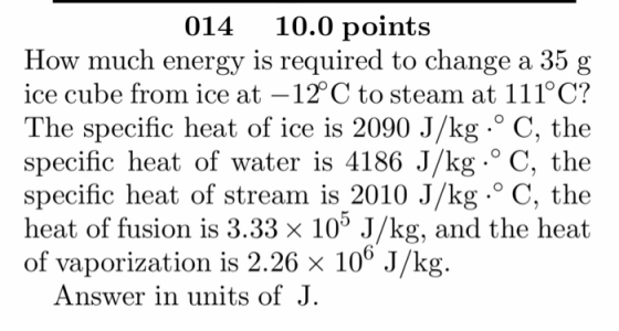 014 10.0 points How much energy is required to change a 35 g ice cube from ice at -12°C to steam at 111°C? The specific heat