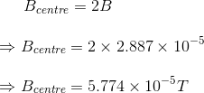 B_{centre}=2B\\\\ \Rightarrow B_{centre}=2\times 2.887\times 10^{-5}\\\\ \Rightarrow B_{centre}=5.774\times 10^{-5}T\\\\