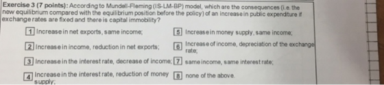 Exercise 3 (7 points): According to Mundell-Fleming (IS-LM-BP) model, which are the consequences (i.e the new equilibrium compared with the equilibrium position before the policy) of an increase in public expenditure if exchange rates are fixed and there is capital immobility? 1 Increase in net exports, same income 21 Increase in income, reduction in net exports Incrase of income, depreciation of the exchange [3] Increase in the interest rate, decrease of income. [1 same income, same interest rate; ® Increase in the interest rate, reduction of money none of the above. 5 Increas e in money supply, same income rate; supply: