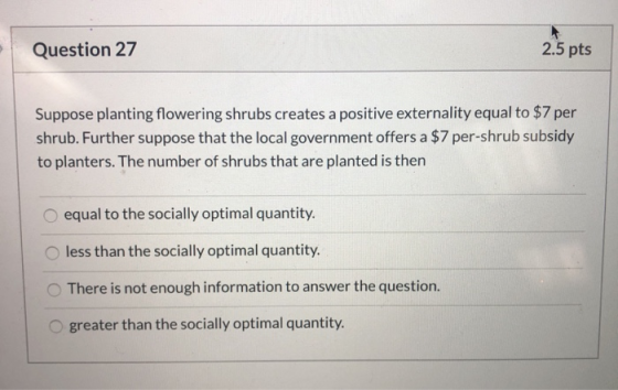 Question 27 2.5 pts Suppose planting flowering shrubs creates a positive externality equal to $7 per shrub. Further suppose t