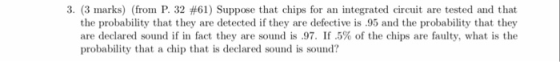 3. (3 marks) (fron P. 32 #61) Suppose that chips for an integrated circuit are tested and that the probability that they are detected if they are defective is .95 and the probability that they are declared sound if in fact they are sound is .97. If .5% of the chips are faulty, what is the probability that a chip that is declared sound is sound?