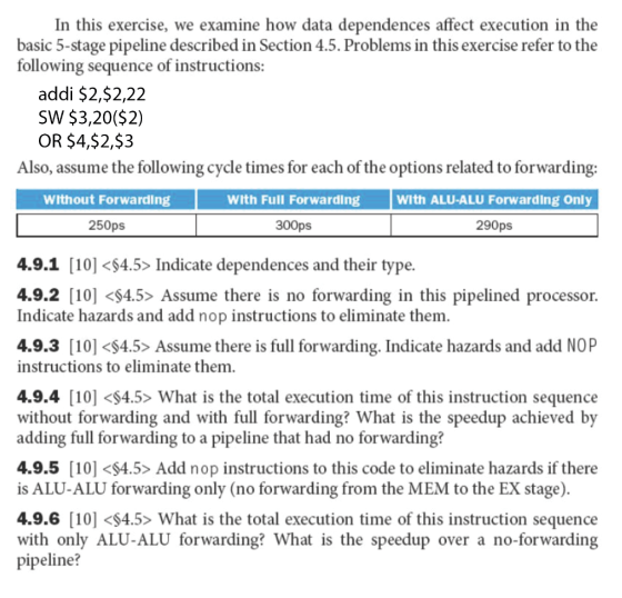 In this exercise, we examine how data dependences affect execution in the basic 5-stage pipeline described in Section 4.5. Problems in this exercise refer to th following sequence of instructions: addi $2,$2,22 SW $3,20($2) OR $4,$2,$3 Also, assume the following cycle times for each of the options related to forwarding: Without Forwarding With Full Forwarding 300ps With ALU-ALU Forwarding Only 250ps 290ps 4.9.1 [10] <4.5> Indicate dependences and their type. 4.9.2 [10] <S4.5> Assume there is no forwarding in this pipelined processor. Indicate hazards and add nop instructions to eliminate them 4.9.3 [10] <S4.5> Assume there is full forwarding. Indicate hazards and add NOP instructions to eliminate them. 4.9.4 [10] <S4.5> What is the total execution time of this instruction sequence without forwarding and with full forwarding? What is the speedup achieved by adding full forwarding to a pipeline that had no forwarding? 4.9.5 [10] <S4.5> Add nop instructions to this code to eliminate hazards if there is ALU-ALU forwarding only (no forwarding from the MEM to the EX stage) 4.9.6 [10] <$4.5> What is the total execution time of this instruction sequence with only ALU-ALU forwarding? What is the speedup over a no-forwarding pipeline?