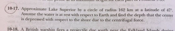 10-17. Approximate Lake Superior by a circle of radius 162 km at a latitude of 47°. Assume the water is at rest with respect to Earth and find the depth that the center is depressed with respect to the shore due to the centrifugal force. 10-18. A British warship fires a proiectile due south near the Falkland Islands duurin