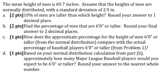 The mean height of men is 69.7 inches. Assume that the heights of men are normally distributed, with a standard deviation of 2.9 in. a. [2 pts] 10% of men are taller than which height? Round your answer to 1 decimal place. b. [2 pts] Find the percentage of men that are 60 or taller. Round your final answer to 2 decimal places. c. [1 pts]How does the approximate percentage for the height of men 60 or taller (from the normal distribution) compare with the actual percentage of baseball players 60 or taller (from Problem 1? d. [1 pts]Based on your normal distribution calculation from part (b), approximately how many Major League Baseball players would you expect to be 60 or taller? Round your answer to the nearest whole number.