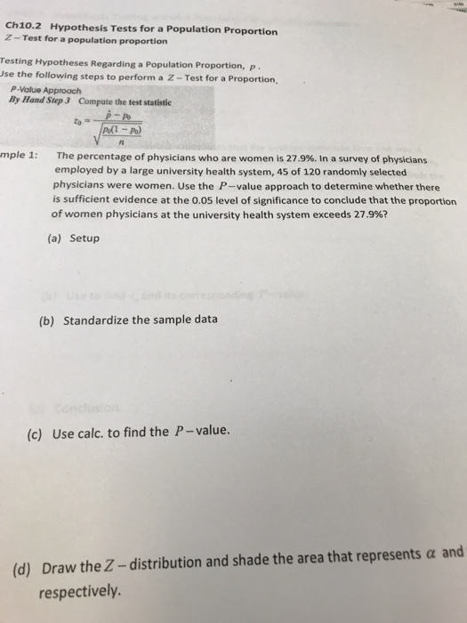 Ch10.2 Hypothesis Tests for a Population Proportion Z-Test for a population proportion resting Hypotheses Regarding a Population Proportion, p. se the following steps to perform a Z-Test for a Proportion P-Value Approach By Hand Step 3 Compute the test statistic mple 1: The percentage of physicians who are women is 27.9%. In a survey of physicians employed by a large university health system, 45 of 120 randomly selected physicians were women. Use the P-value approach to determine whether there is sufficient evidence at the 0.05 level of significance to conclude that the proportion of women physicians at the university health system exceeds 27.9%? (a) Setup (b) Standardize the sample data (c) Use calc. to find the P-value (d) Draw the Z-distribution and shade the area that represents a and respectively