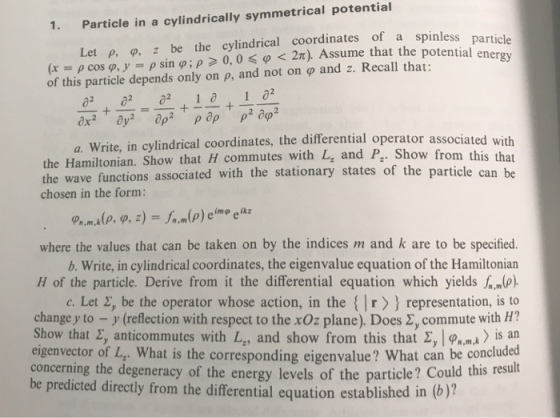 Particle in a cylindrically symmetrical potential Let p, o, z be the cylindrical coordinates of a spinless 1. (x = ? coso, y = ? sin ?, p 0, 0 <p < 2?). Assume that the potential en of this particle depends only on , and not on ? and z. Recall that: a. Write, in c ylindrical coordinates, the differential operator associated with the Hamiltonian. Show that H commutes with L, and P. Show fr the wave functions chosen in the form: associated with the stationary states of the particle can be where the values that can be taken on by the indices m and k are to be specified. b. Write, in cylindrical coordinates, the eigenvalue equation of the Hamiltonian H of the particle. Derive from it the differential equation which yields c. Let 2, be the operator whose action, in the r representation, is to change y to-y (reflection with respect to the xOz plane). Does ?, commute with H? Show that ?y anticommutes with Lz, and show from this that ?! ??.mk>isan ue? What can be concluded ld this result eigenvector of L,. What is the corresponding eigenvalue? Wha concerning the degeneracy of the energy levels of the partice be predicted directly from the differential equation established in (b)?
