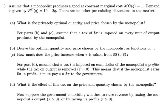 3. Assume that a monopolist produces a good at constant marginal cost MC(q) = 1. Demand is given by PD (q) = 10 – 2q. There a