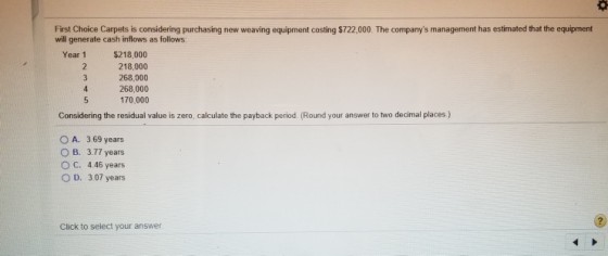 First Choice Carpets is considering purchasing new weaving equipment costing $722,000. The companys management has estimated that the equipment will generate cash inflows as follows: Year 1 $218,000 218,000 268,000 268,000 170,000 Considering the residual value is zero, calculate the payback period. (Round your answer to two decimal places) A. 3 69 years B. 3.77 years O c. 4 46 years O D. 3.07 years Click to select your answer