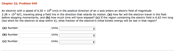Chapter 22, Problem 040 An electron with a speed of 6.50 x 108 cm/s in the positive direction of an x axis enters an electric field of magnitude 2.28 × 103 N/C, traveling along a field line in the direction that retards its motion. (a) How far will the electron travel in the field before stopping momentarily, and (b) how much time will have elapsed? (c) If the region containing the electric field is 6.62 mm long (too short for the electron to stop within it), what fraction of the electrons initial kinetic energy will be lost in that region? (a) Number (b) Number (c) Number Units Units Units