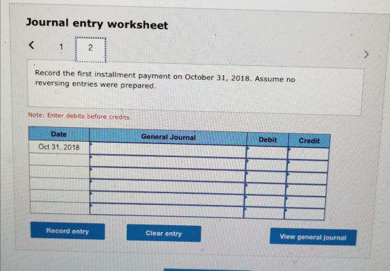 Journal entry worksheet Record the first installment payment on October 31, 2018. Assume no reversing entries were prepared.