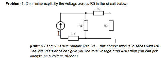 Problem 3: Determine explicitly the voltage across R3 in the circuit below R2 R1 R3 R4 (Hint: R2 and R3 are in parallel with R1... this combination is in series with R4. The total resistance can give you the total voltage drop AND then you can just analyze as a voltage divider.)
