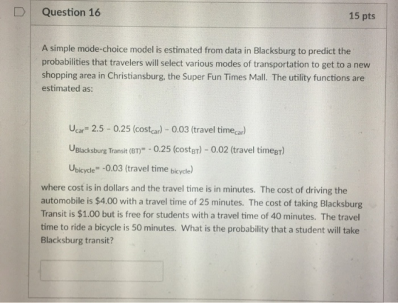 D Question 16 15 pts A simple mode-choice model is estimated from data in Blacksburg to predict the probabilities that travelers will select various modes of transportation to get to a new shopping area in Christiansburg, the Super Fun Times Mall. The utility functions are estimated as: Ucar- 2.5-0.25 (costcar)-0.03 (travel time ar UBlacksburg Transit (BT 0.25 (costgr)- 0.02 (travel timegT) Ubicycle -0.03 (travel time bicycla) where cost is in dollars and the travel time is in minutes. The cost of driving the automobile is $4.00 with a travel time of 25 minutes. The cost of taking Blacksburg Transit is $1.00 but is free for students with a travel time of 40 minutes. The travel time to ride a bicycle is 50 minutes. What is the probability that a student will take Blacksburg transit?