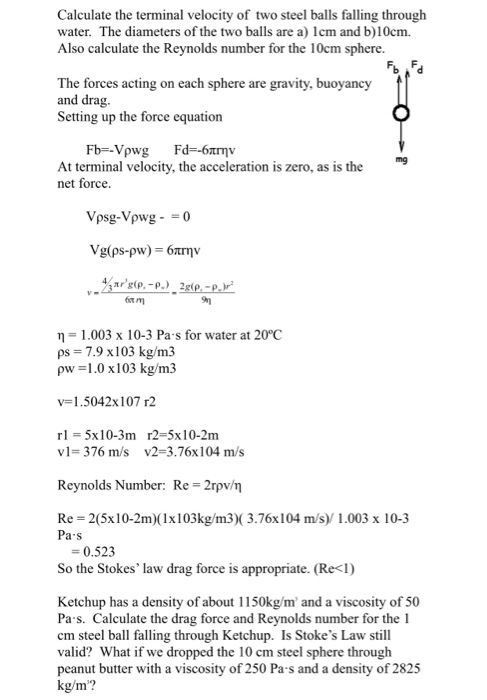 Calculate the terminal velocity of two steel balls falling through water. The diameters of the two balls are a) cm and b)10cm. Also calculate the Reynolds number for the 10cm sphere. The forces acting on each sphere are gravity, buoyancy and drag Setting up the force equation mg At terminal velocity, the acceleration is zero, as is the net force. Vpsg-Vpwg- 0 1.003 x 10-3 Pa s for water at 20°C ps 7.9 x103 kg/m3 pw 1.0 x103 kg/m3 v-1.5042x107 r2 rl 5x10-3m r2-5x10-2m vl- 376 m/s v2-3.76x104 m/s Reynolds Number: Re 2rpv/n Re 2(5x10-2m)(1x103kg/m3)(3.76x104 m/s/ 1.003 x 10-3 Pa s -0.523 So the Stokes law drag force is appropriate. (Re<l) Ketchup has a density of about 1150kg/m and a viscosity of 50 Pa s. Calculate the drag force and Reynolds number for the 1 cm steel ball falling through Ketchup. Is Stokes Law still valid? What if we dropped the 10 cm steel sphere through peanut butter with a viscosity of 250 Pa s and a density of 2825 kg/m?