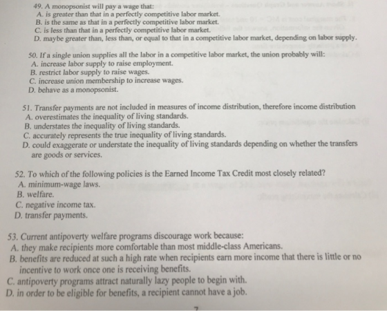 49. A monopsonist will pay a wage that: A. is greater than that in a perfectly competitive labor market. B. is the same as that in a perfectly competitive labor market. C. is less than that in a perfectly competitive labor market. D. maybe greater than, less than, or equal to that in a competitive labor market, depending on labor supply 50. If a single union supplies all the labor in a competitive labor market, the union probably will: A. increase labor supply to raise employment. B. restrict labor supply to raise wages. C. increase union membership to increase wages. D. behave as a monopsonist. 51. Transfer payments are not included in measures of income distribution, therefore income distribution A. overestimates the inequality of living standards. B understates the inequality of living standards. C. accurately represents the true inequality of living standards. D. could exaggerate or understate the inequality of living standards depending on whether the transfers are goods or services. 52. To which of the following policies is the Earned Income Tax Credit most closely related? A. minimum-wage laws. B. welfare C. negative income tax. D. transfer payments. 53. Current antipoverty welfare programs discourage work because: A. they make recipients more comfortable than most middle-class Americans B. benefits are reduced at such a high rate when recipients earn more income that there is little or no incentive to work once one is receiving benefits. C. antipoverty programs attract naturally lazy people to begin with. D. in order to be eligible for benefits, a recipient cannot have a job.