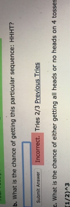 b. What is the chance of getting this particular sequence: HHHT? Submit Answer Incorrect. Tries 2/3 Previous Tries c. What is the chance of either getting all heads or no heads on 4 tosses (1/2)A3