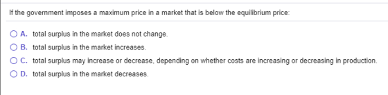 If the government imposes a maximum price in a market that is below the equilibrium price: O A. total surplus in the market d